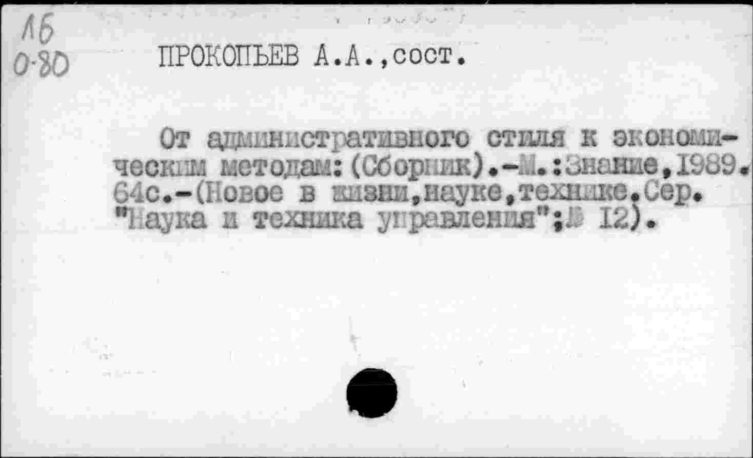 ﻿46
0.^) ПРОКОПЬЕВ А.А.,сост.
От административного стиля к экономическим методам: (Сборник)	:знание ,10ь9.
64с.-(Новое в кизни,науке»технике.Сер. "Паука и техника управления”;^ 12).